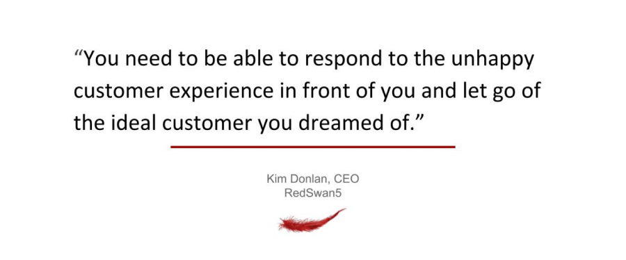 You need to be able to respond to the unhappy customer experience in front of you and let go of the ideal customer you dreamed of.